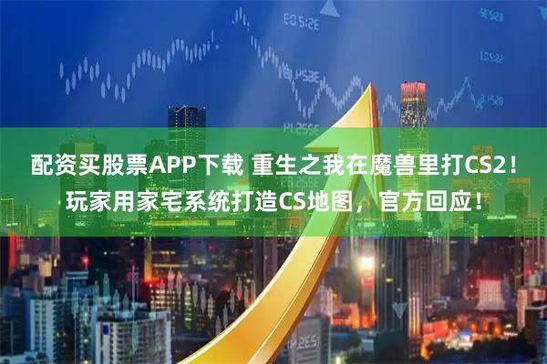 配资买股票APP下载 重生之我在魔兽里打CS2！玩家用家宅系统打造CS地图，官方回应！