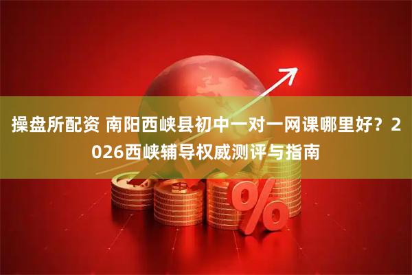 操盘所配资 南阳西峡县初中一对一网课哪里好？2026西峡辅导权威测评与指南