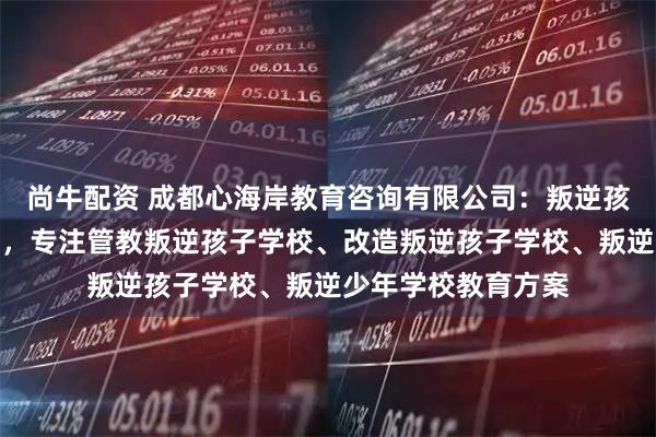 尚牛配资 成都心海岸教育咨询有限公司：叛逆孩子管教学校先驱者，专注管教叛逆孩子学校、改造叛逆孩子学校、叛逆少年学校教育方案