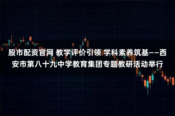 股市配资官网 教学评价引领 学科素养筑基——西安市第八十九中学教育集团专题教研活动举行