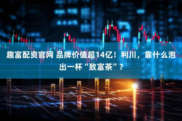 趣富配资官网 品牌价值超14亿！利川，靠什么泡出一杯“致富茶”？