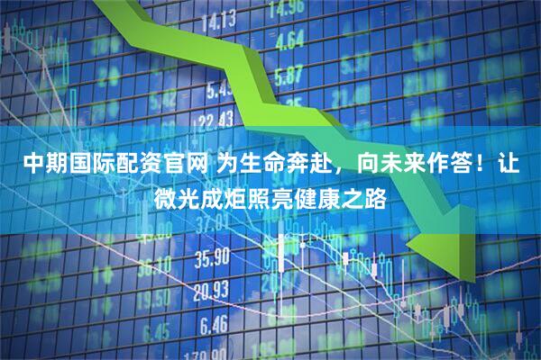 中期国际配资官网 为生命奔赴，向未来作答！让微光成炬照亮健康之路