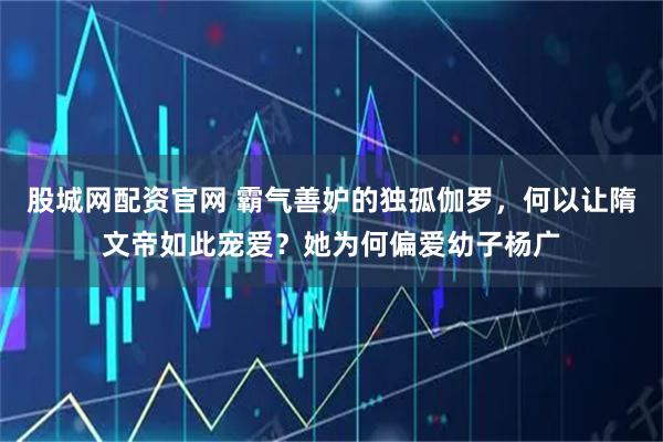 股城网配资官网 霸气善妒的独孤伽罗，何以让隋文帝如此宠爱？她为何偏爱幼子杨广