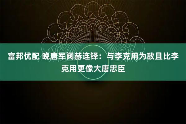 富邦优配 晚唐军阀赫连铎：与李克用为敌且比李克用更像大唐忠臣