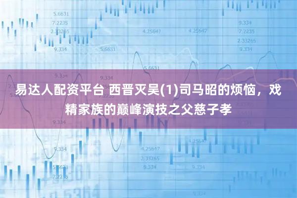 易达人配资平台 西晋灭吴(1)司马昭的烦恼，戏精家族的巅峰演技之父慈子孝