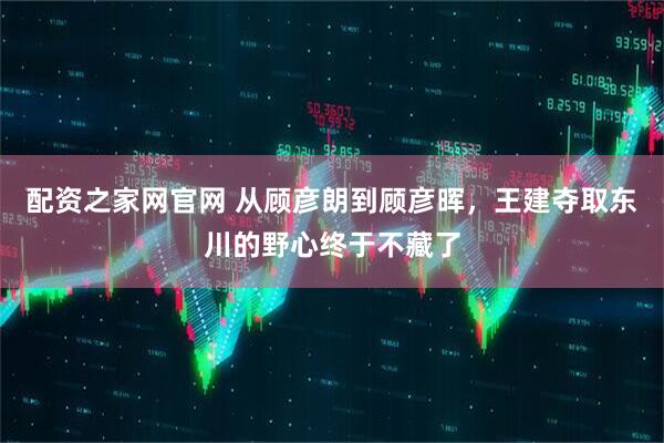 配资之家网官网 从顾彦朗到顾彦晖，王建夺取东川的野心终于不藏了