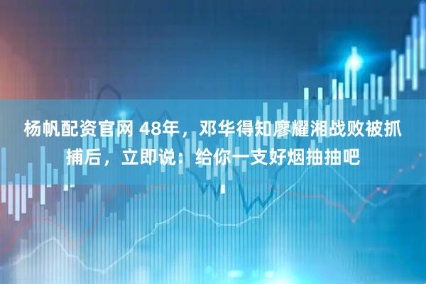 杨帆配资官网 48年，邓华得知廖耀湘战败被抓捕后，立即说：给你一支好烟抽抽吧