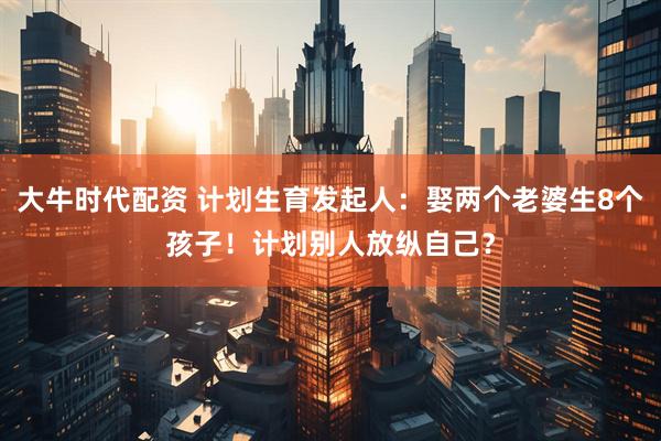 大牛时代配资 计划生育发起人：娶两个老婆生8个孩子！计划别人放纵自己？