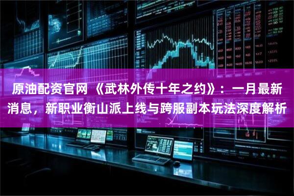 原油配资官网 《武林外传十年之约》：一月最新消息，新职业衡山派上线与跨服副本玩法深度解析