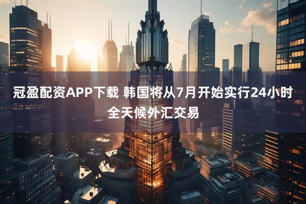 冠盈配资APP下载 韩国将从7月开始实行24小时全天候外汇交易