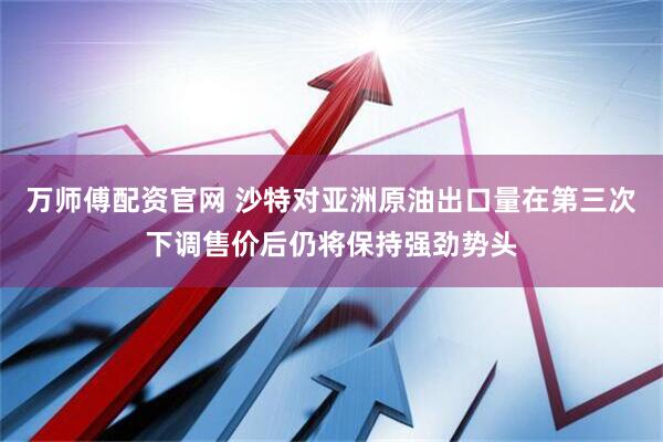 万师傅配资官网 沙特对亚洲原油出口量在第三次下调售价后仍将保持强劲势头