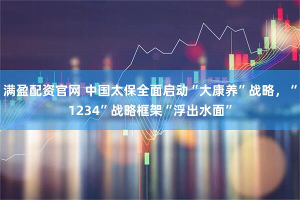 满盈配资官网 中国太保全面启动“大康养”战略，“1234”战略框架“浮出水面”