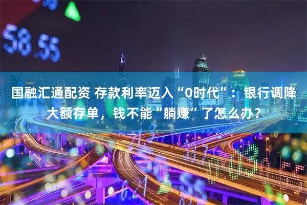 国融汇通配资 存款利率迈入“0时代”：银行调降大额存单，钱不能“躺赚”了怎么办？