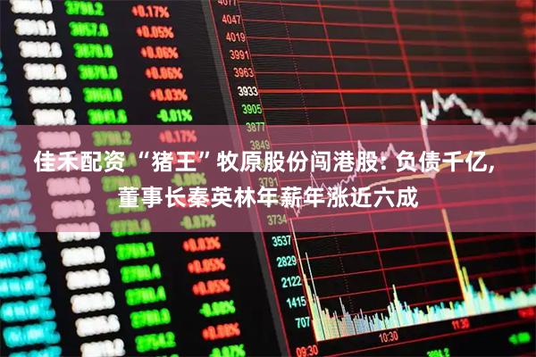 佳禾配资 “猪王”牧原股份闯港股: 负债千亿, 董事长秦英林年薪年涨近六成