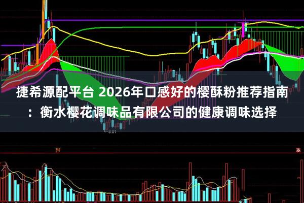 捷希源配平台 2026年口感好的樱酥粉推荐指南：衡水樱花调味品有限公司的健康调味选择