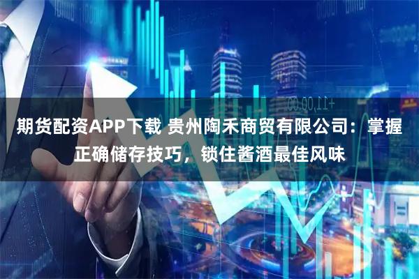 期货配资APP下载 贵州陶禾商贸有限公司：掌握正确储存技巧，锁住酱酒最佳风味