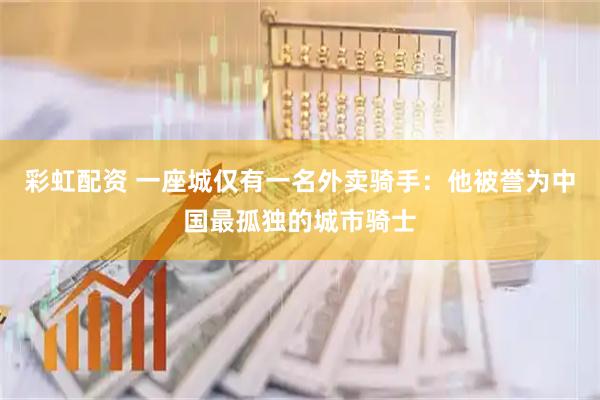 彩虹配资 一座城仅有一名外卖骑手：他被誉为中国最孤独的城市骑士
