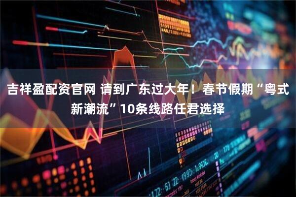 吉祥盈配资官网 请到广东过大年！春节假期“粤式新潮流”10条线路任君选择