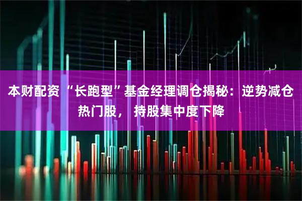 本财配资 “长跑型”基金经理调仓揭秘：逆势减仓热门股， 持股集中度下降