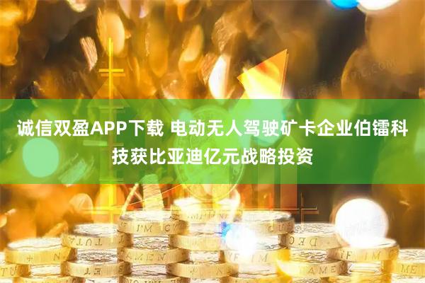 诚信双盈APP下载 电动无人驾驶矿卡企业伯镭科技获比亚迪亿元战略投资