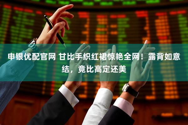 申银优配官网 甘比手织红裙惊艳全网！露背如意结，竟比高定还美