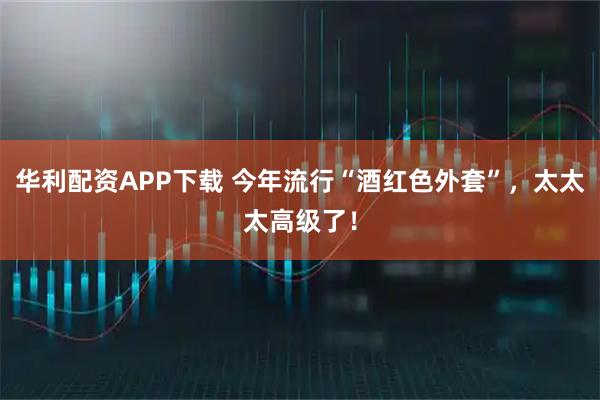 华利配资APP下载 今年流行“酒红色外套”，太太太高级了！