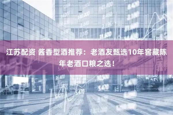 江苏配资 酱香型酒推荐：老酒友甄选10年窖藏陈年老酒口粮之选！