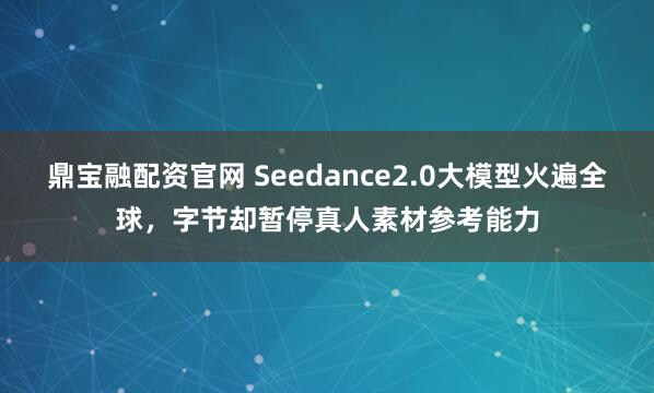 鼎宝融配资官网 Seedance2.0大模型火遍全球，字节却暂停真人素材参考能力