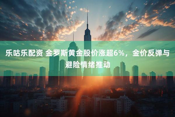 乐咕乐配资 金罗斯黄金股价涨超6%，金价反弹与避险情绪推动