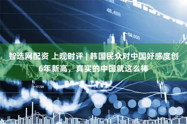 智选网配资 上观时评 | 韩国民众对中国好感度创6年新高，真实的中国就这么棒