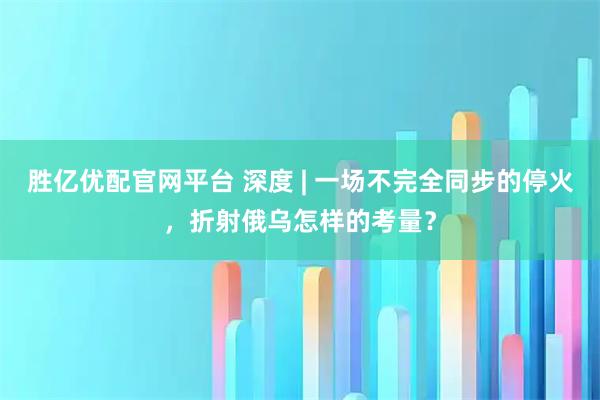 胜亿优配官网平台 深度 | 一场不完全同步的停火，折射俄乌怎样的考量？