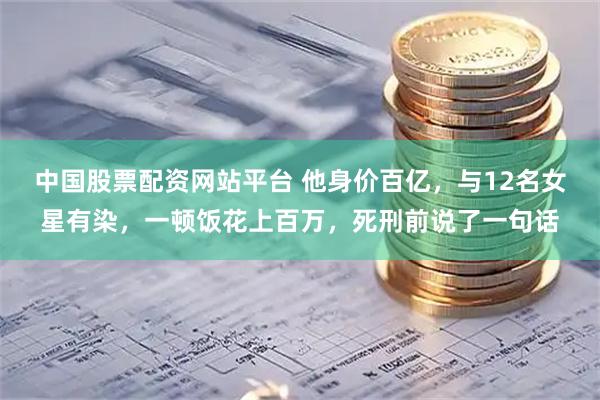 中国股票配资网站平台 他身价百亿，与12名女星有染，一顿饭花上百万，死刑前说了一句话